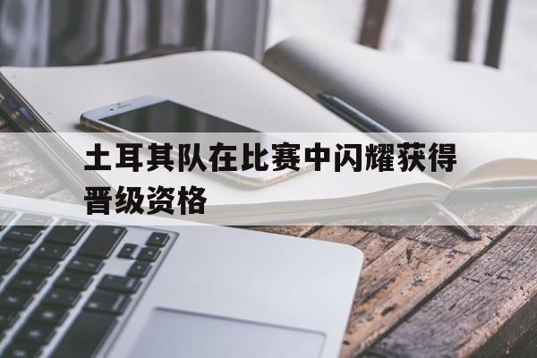 开云中国-土耳其队在比赛中闪耀获得晋级资格了吗
